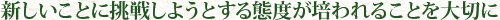 新しいことに挑戦しようとする態度が培われることを大切に