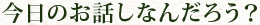 今日のお話しなんだろう？